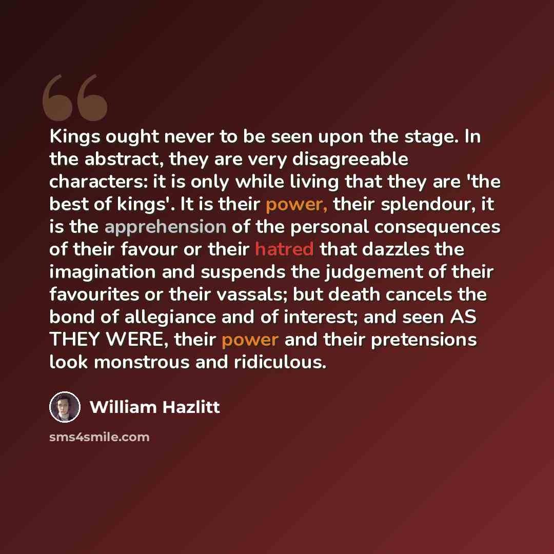 “Kings ought never to be seen upon the stage. In the abstract, they are very disagreeable characters: it is only while living that they are 'the best of kings'. It is their power, their splendour, it is the apprehension of the personal consequences of their favour or their hatred that dazzles the…” quote by William Hazlitt