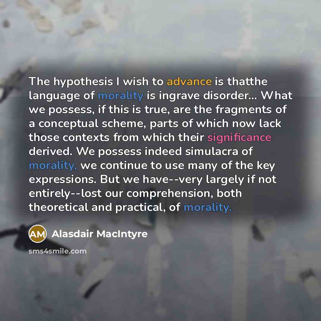 “The hypothesis I wish to advance is thatthe language of morality is ingrave disorder… What we possess, if this is true, are the fragments of a conceptual scheme, parts of which now lack those contexts from which their significance derived. We possess indeed simulacra of morality, we continue to…” quote by Alasdair MacIntyre