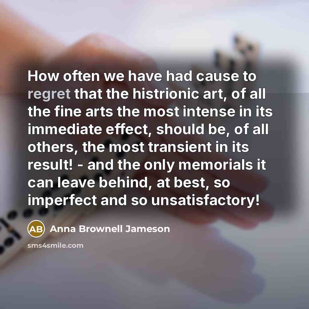 “How often we have had cause to regret that the histrionic art, of all the fine arts the most intense in its immediate effect, should be, of all others, the most transient in its result! - and the only memorials it can leave behind, at best, so imperfect and so unsatisfactory!” quote by Anna Brownell Jameson