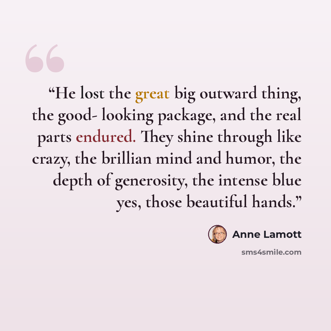 “He lost the great big outward thing, the good- looking package, and the real parts endured. They shine through like crazy, the brillian mind and humor, the depth of generosity, the intense blue yes, those beautiful hands.” quote by Anne Lamott
