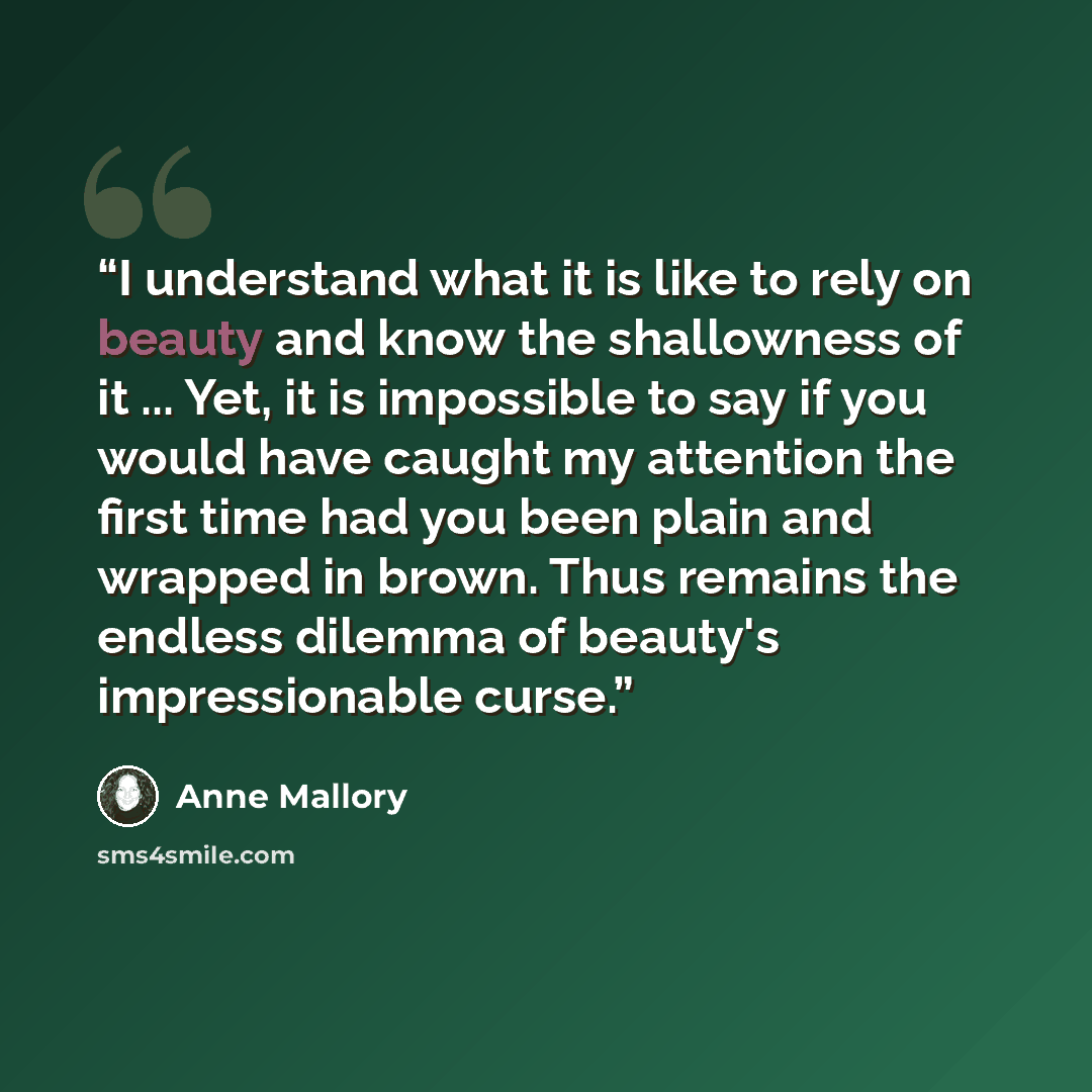 “I understand what it is like to rely on beauty and know the shallowness of it ... Yet, it is impossible to say if you would have caught my attention the first time had you been plain and wrapped in brown. Thus remains the endless dilemma of beauty's impressionable curse.” quote by Anne Mallory