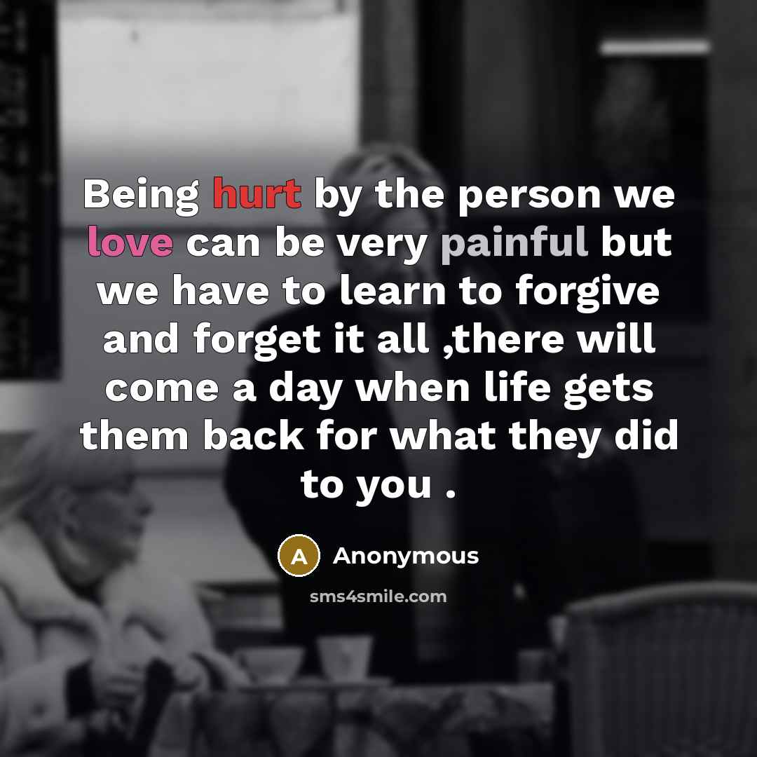“Being hurt by the person we love can be very painful but we have to learn to forgive and forget it all ,there will come a day when life gets them back for what they did to you .” quote by Anonymous