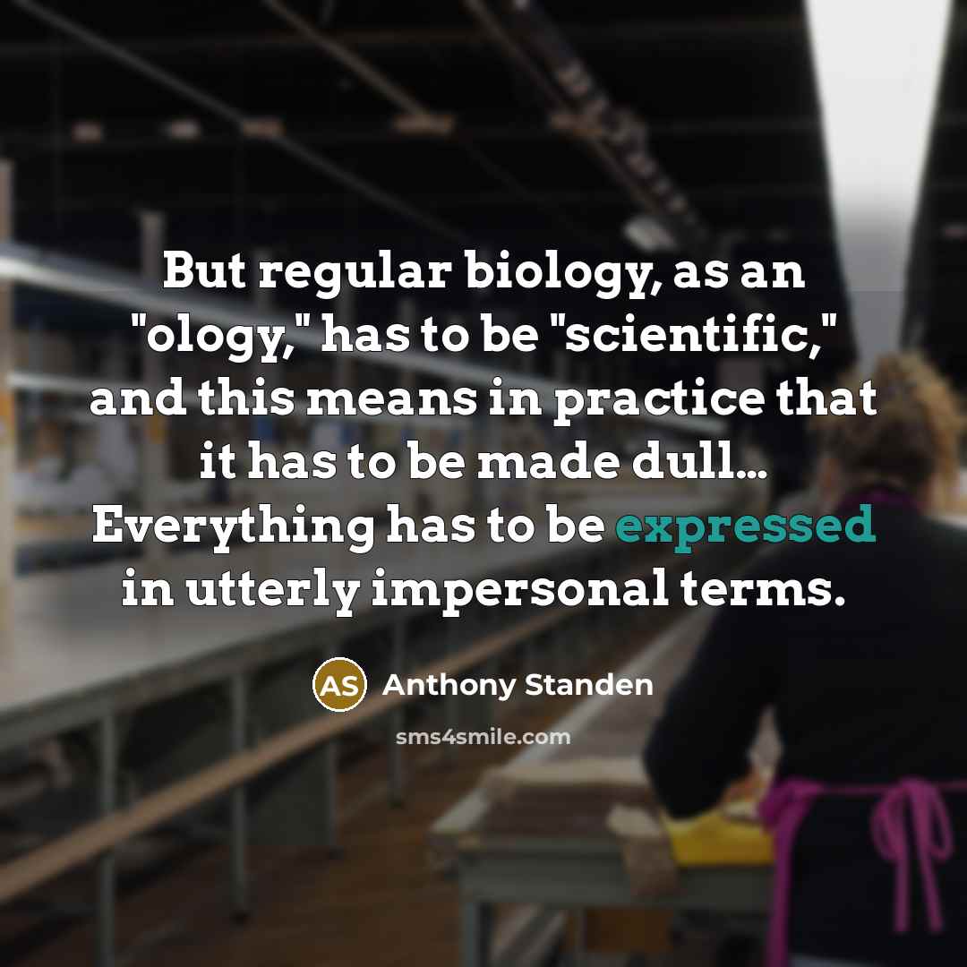 “But regular biology, as an "ology," has to be "scientific," and this means in practice that it has to be made dull… Everything has to be expressed in utterly impersonal terms.” quote by Anthony Standen