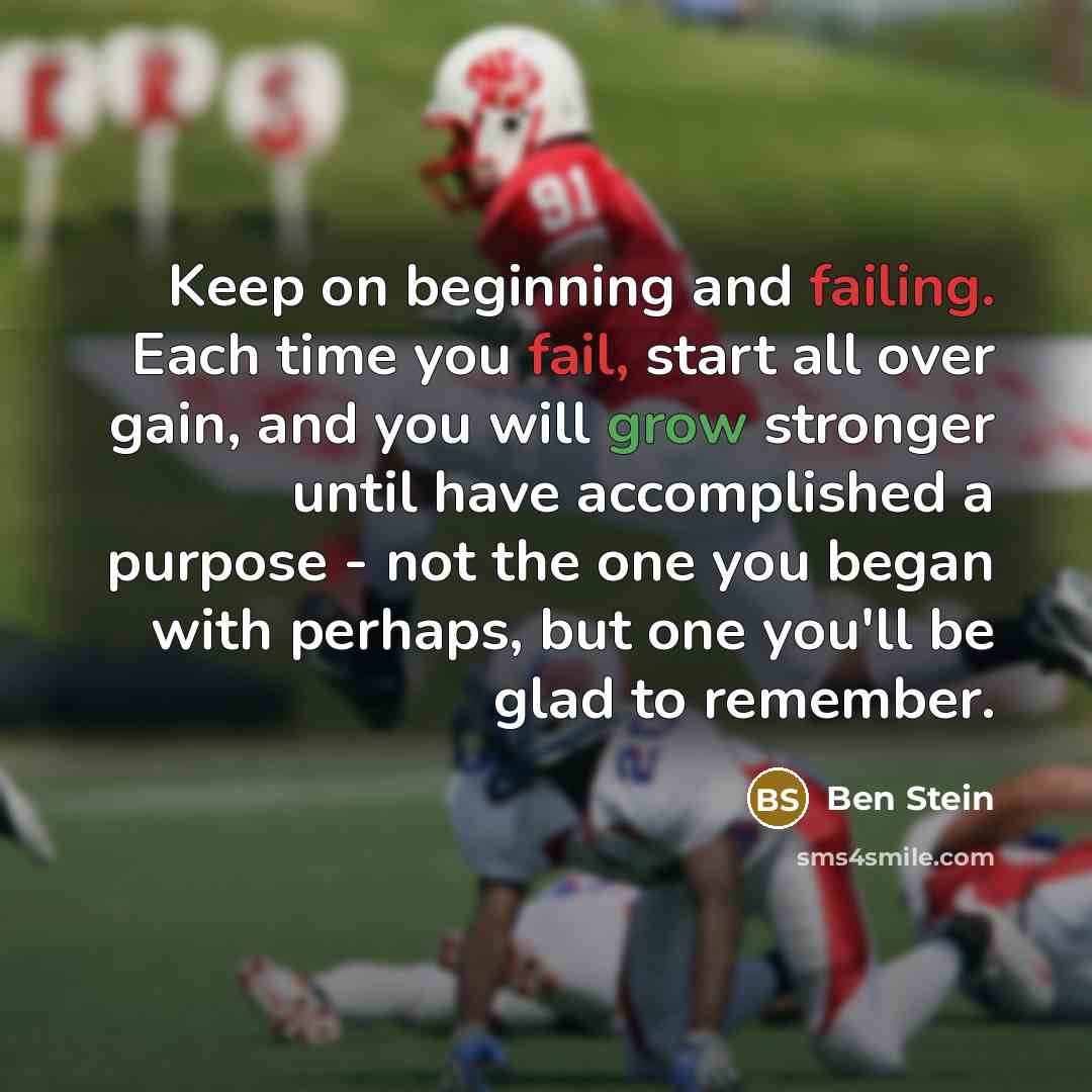 “Keep on beginning and failing. Each time you fail, start all over gain, and you will grow stronger until have accomplished a purpose - not the one you began with perhaps, but one you'll be glad to remember.” quote by Ben Stein