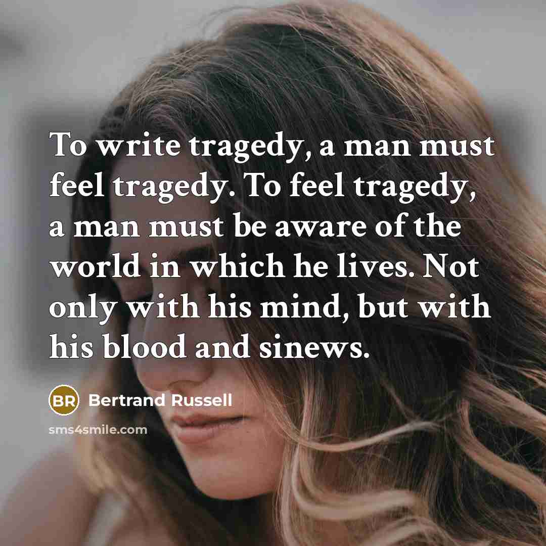 “To write tragedy, a man must feel tragedy. To feel tragedy, a man must be aware of the world in which he lives. Not only with his mind, but with his blood and sinews.” quote by Bertrand Russell