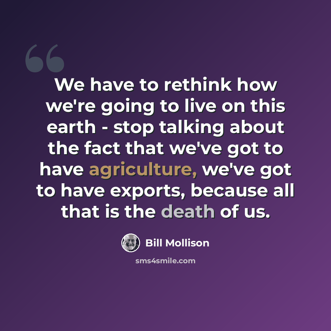 “We have to rethink how we're going to live on this earth - stop talking about the fact that we've got to have agriculture, we've got to have exports, because all that is the death of us.” quote by Bill Mollison