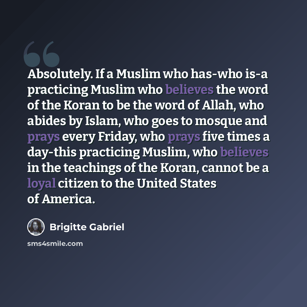 “Absolutely. If a Muslim who has-who is-a practicing Muslim who believes the word of the Koran to be the word of Allah, who abides by Islam, who goes to mosque and prays every Friday, who prays five times a day-this practicing Muslim, who believes in the teachings of the Koran, cannot be a loyal…” quote by Brigitte Gabriel
