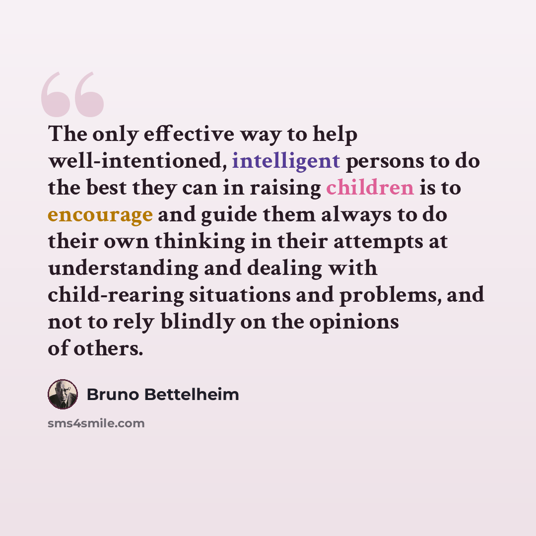 “The only effective way to help well-intentioned, intelligent persons to do the best they can in raising children is to encourage and guide them always to do their own thinking in their attempts at understanding and dealing with child-rearing situations and problems, and not to rely blindly on the…” quote by Bruno Bettelheim