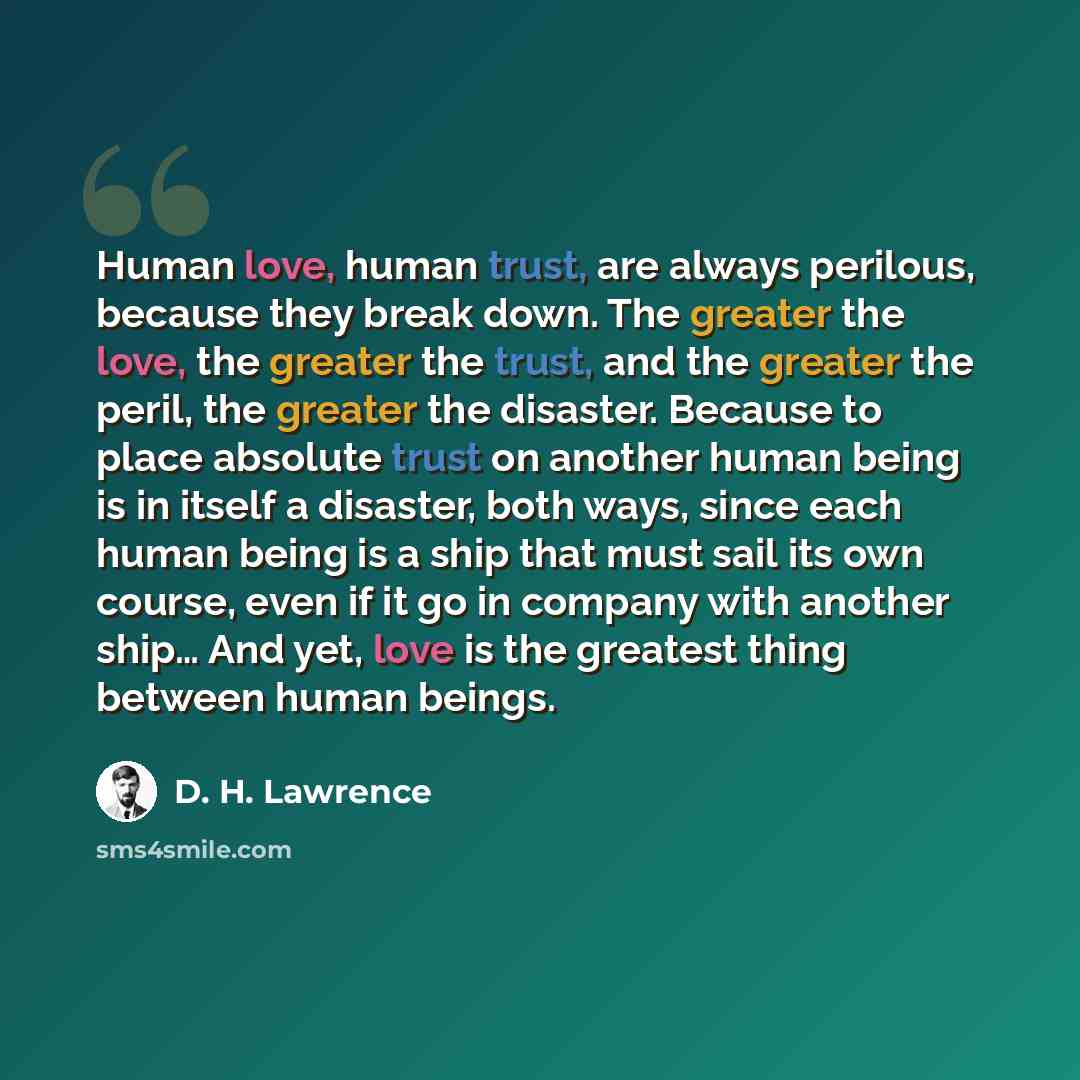 “Human love, human trust, are always perilous, because they break down. The greater the love, the greater the trust, and the greater the peril, the greater the disaster. Because to place absolute trust on another human being is in itself a disaster, both ways, since each human being is a ship that…” quote by D. H. Lawrence