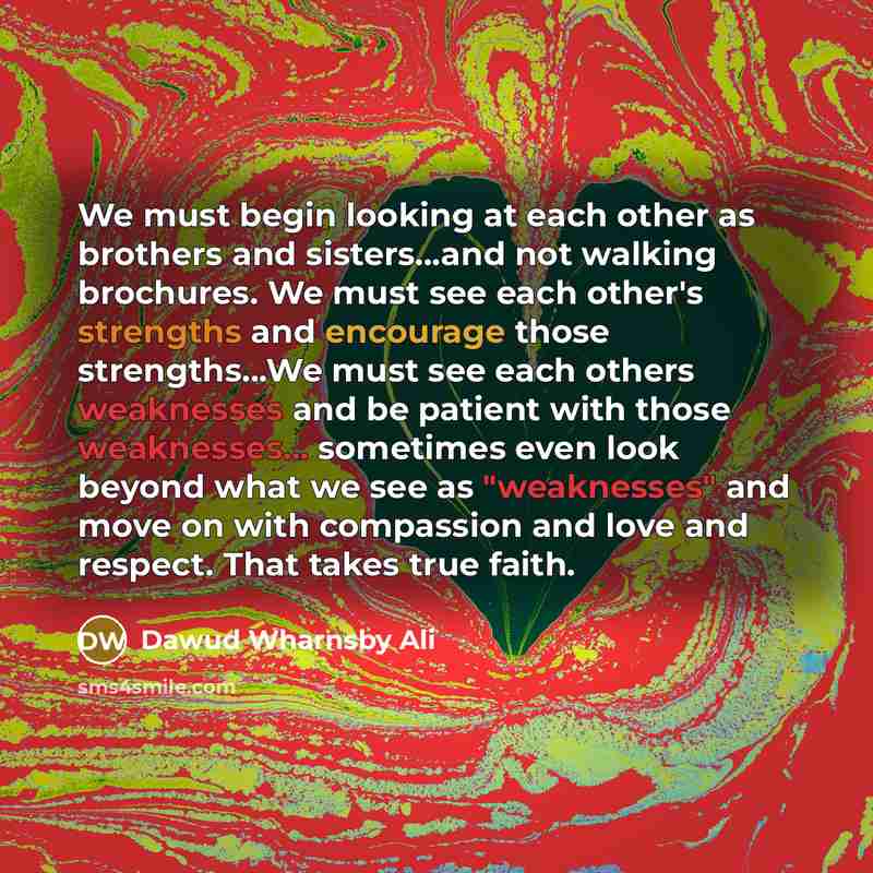 “We must begin looking at each other as brothers and sisters...and not walking brochures. We must see each other's strengths and encourage those strengths…We must see each others weaknesses and be patient with those weaknesses... sometimes even look beyond what we see as "weaknesses" and move on…” quote by Dawud Wharnsby Ali