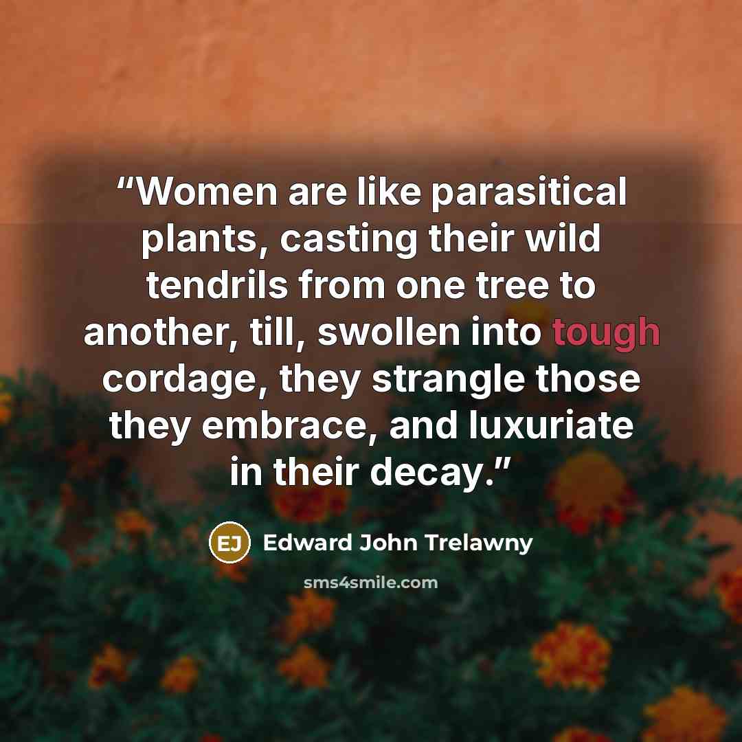 “Women are like parasitical plants, casting their wild tendrils from one tree to another, till, swollen into tough cordage, they strangle those they embrace, and luxuriate in their decay.” quote by Edward John Trelawny