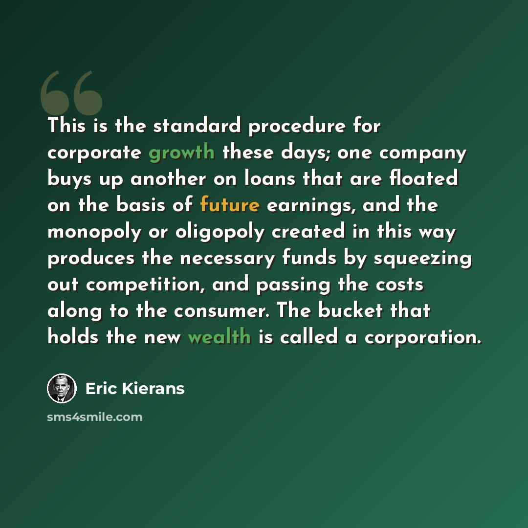 “This is the standard procedure for corporate growth these days; one company buys up another on loans that are floated on the basis of future earnings, and the monopoly or oligopoly created in this way produces the necessary funds by squeezing out competition, and passing the costs along to the…” quote by Eric Kierans