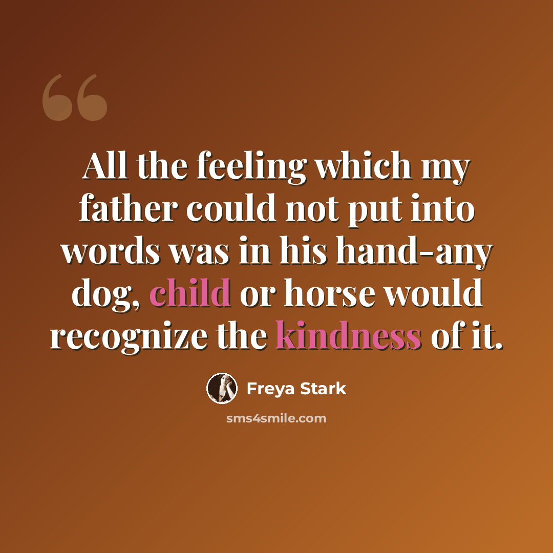 “All the feeling which my father could not put into words was in his hand-any dog, child or horse would recognize the kindness of it.” quote by Freya Stark