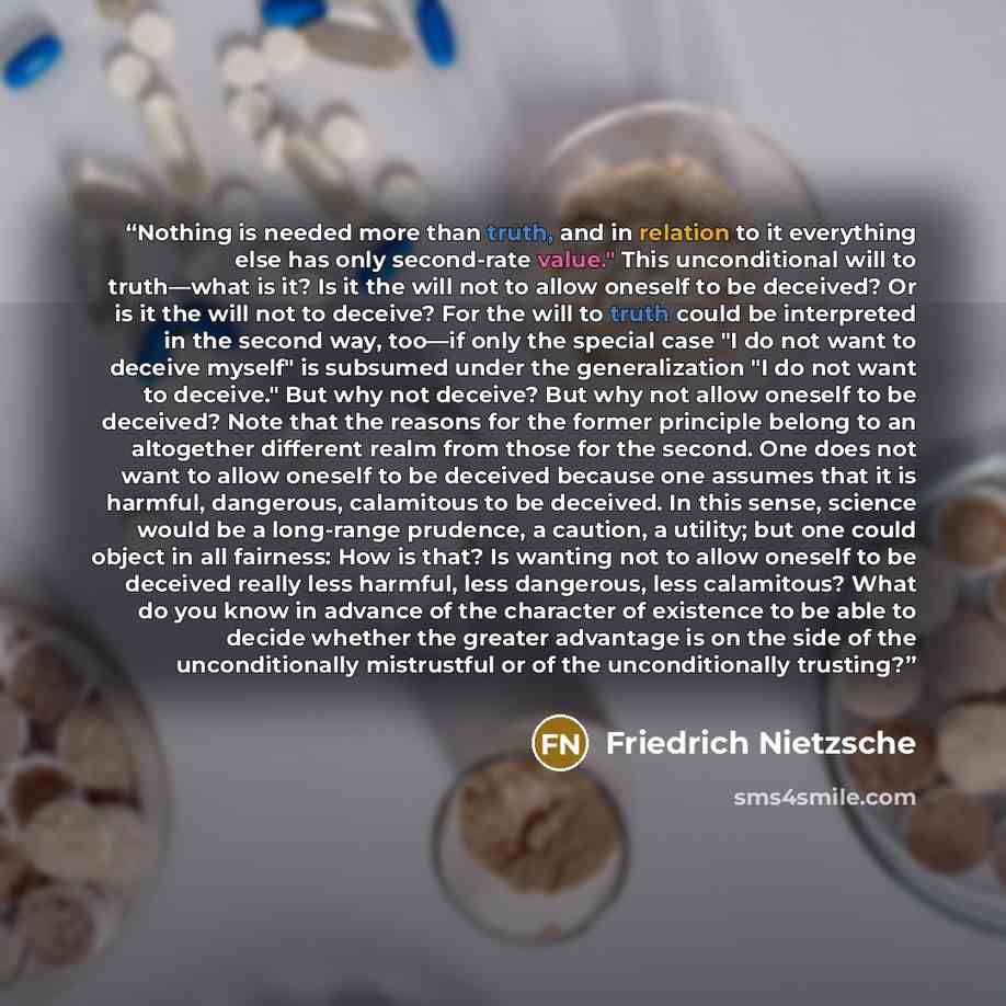 “Nothing is needed more than truth, and in relation to it everything else has only second-rate value." This unconditional will to truth—what is it? Is it the will not to allow oneself to be deceived? Or is it the will not to deceive? For the will to truth could be interpreted in the second way…” quote by Friedrich Nietzsche
