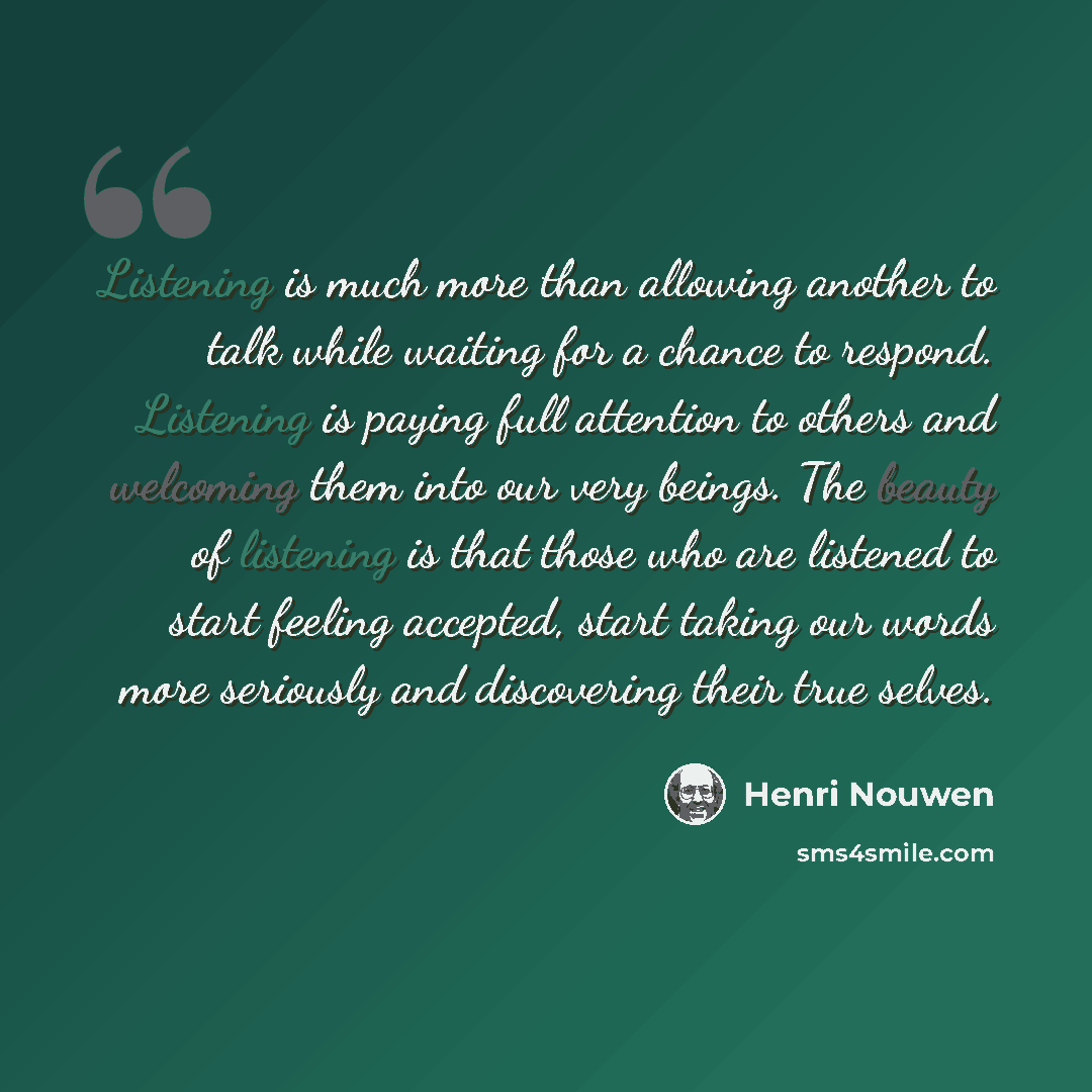 “Listening is much more than allowing another to talk while waiting for a chance to respond. Listening is paying full attention to others and welcoming them into our very beings. The beauty of listening is that those who are listened to start feeling accepted, start taking our words more seriously…” quote by Henri Nouwen