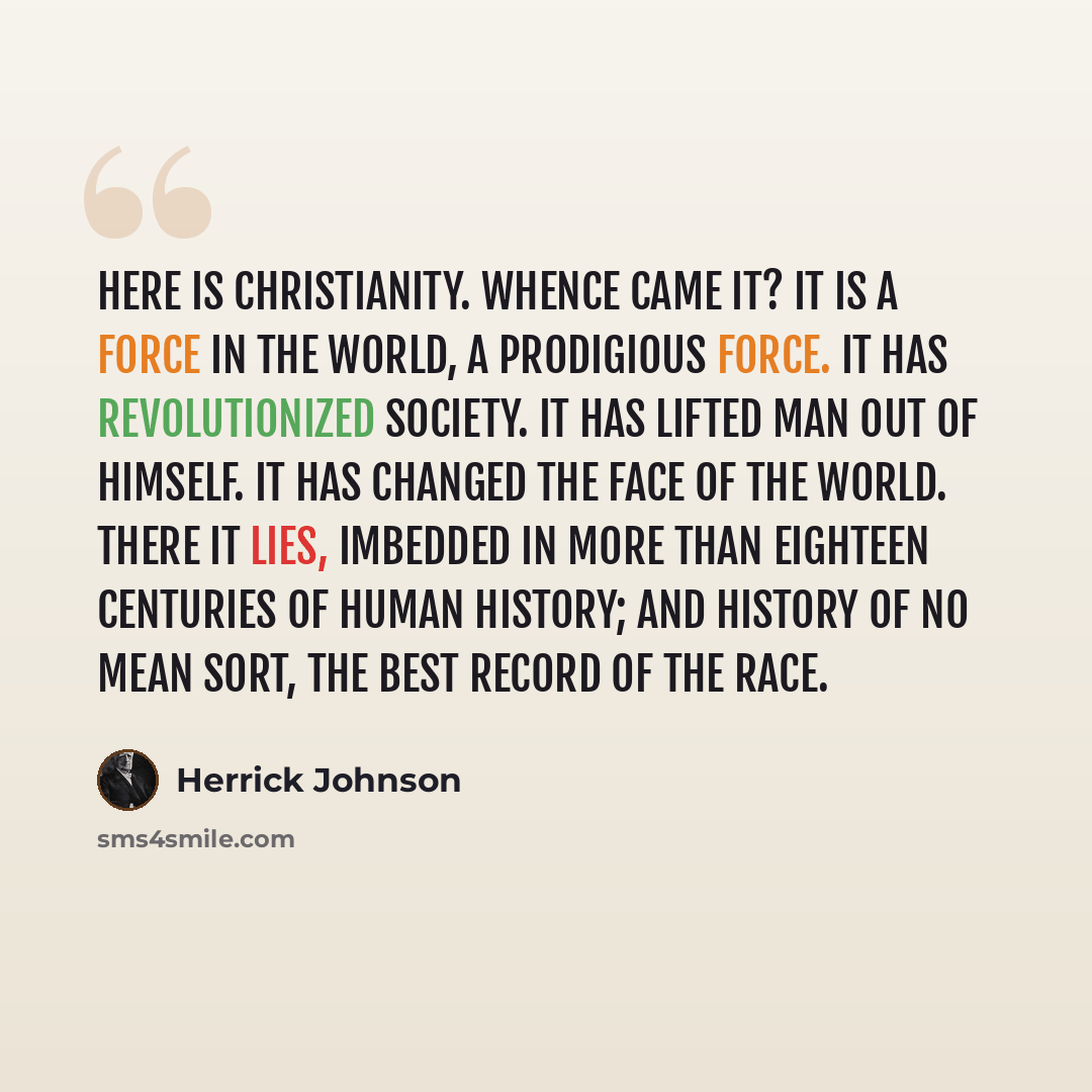 “Here is Christianity. Whence came it? It is a force in the world, a prodigious force. It has revolutionized society. It has lifted man out of himself. It has changed the face of the world. There it lies, imbedded in more than eighteen centuries of human history; and history of no mean sort, the…” quote by Herrick Johnson