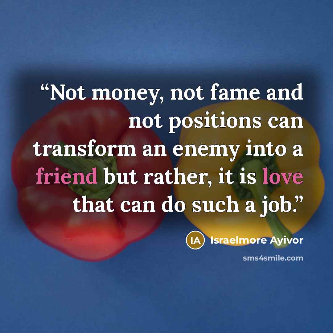 “Not money, not fame and not positions can transform an enemy into a friend but rather, it is love that can do such a job.” quote by Israelmore Ayivor