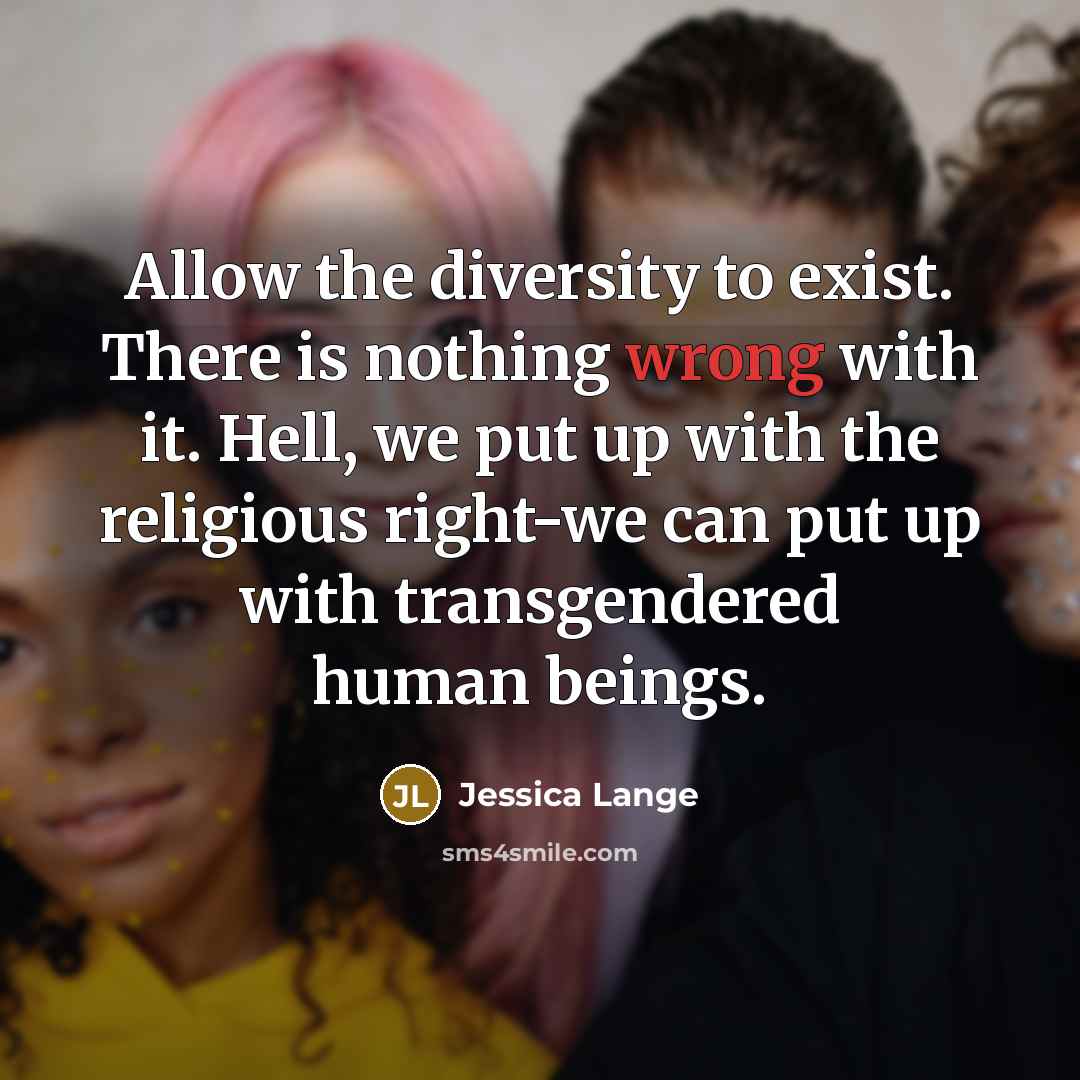 “Allow the diversity to exist. There is nothing wrong with it. Hell, we put up with the religious right-we can put up with transgendered human beings.” quote by Jessica Lange