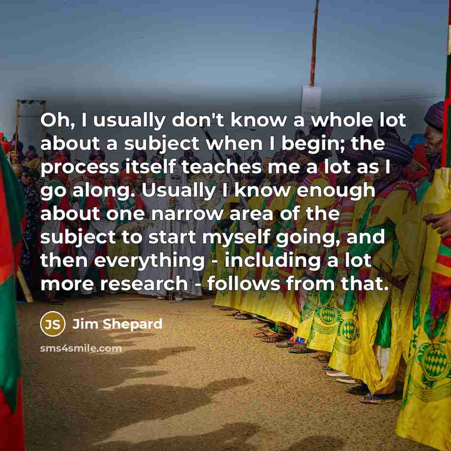 “Oh, I usually don't know a whole lot about a subject when I begin; the process itself teaches me a lot as I go along. Usually I know enough about one narrow area of the subject to start myself going, and then everything - including a lot more research - follows from that.” quote by Jim Shepard