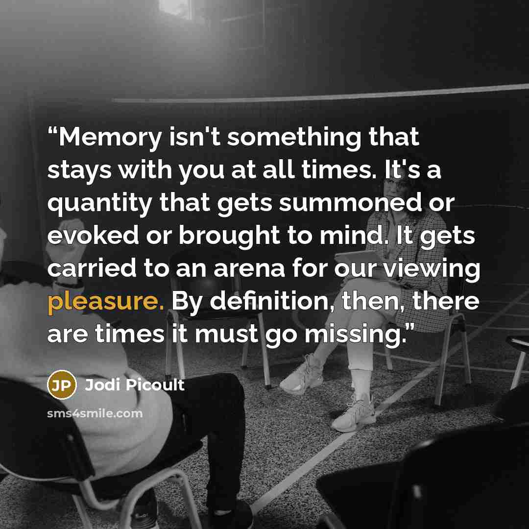 “Memory isn't something that stays with you at all times. It's a quantity that gets summoned or evoked or brought to mind. It gets carried to an arena for our viewing pleasure. By definition, then, there are times it must go missing.” quote by Jodi Picoult