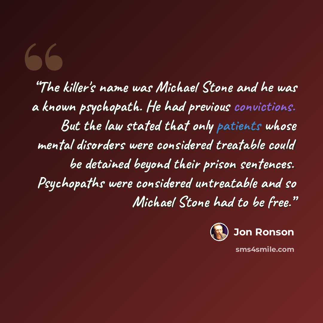 “The killer's name was Michael Stone and he was a known psychopath. He had previous convictions. But the law stated that only patients whose mental disorders were considered treatable could be detained beyond their prison sentences. Psychopaths were considered untreatable and so Michael Stone had…” quote by Jon Ronson