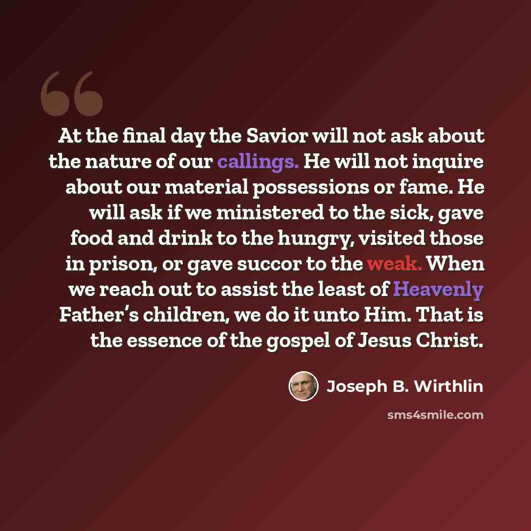 “At the final day the Savior will not ask about the nature of our callings. He will not inquire about our material possessions or fame. He will ask if we ministered to the sick, gave food and drink to the hungry, visited those in prison, or gave succor to the weak. When we reach out to assist the…” quote by Joseph B. Wirthlin
