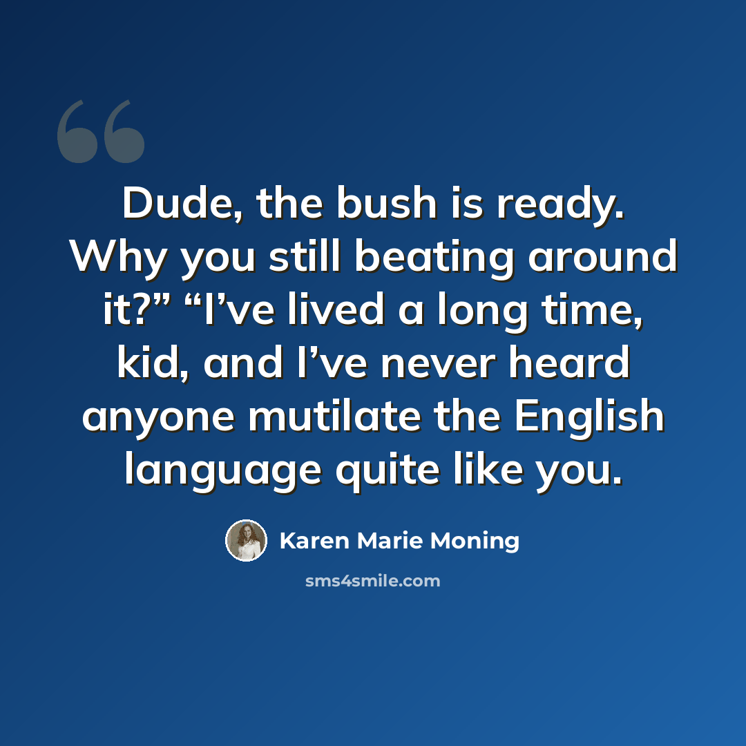“Dude, the bush is ready. Why you still beating around it?” “I’ve lived a long time, kid, and I’ve never heard anyone mutilate the English language quite like you.” quote by Karen Marie Moning