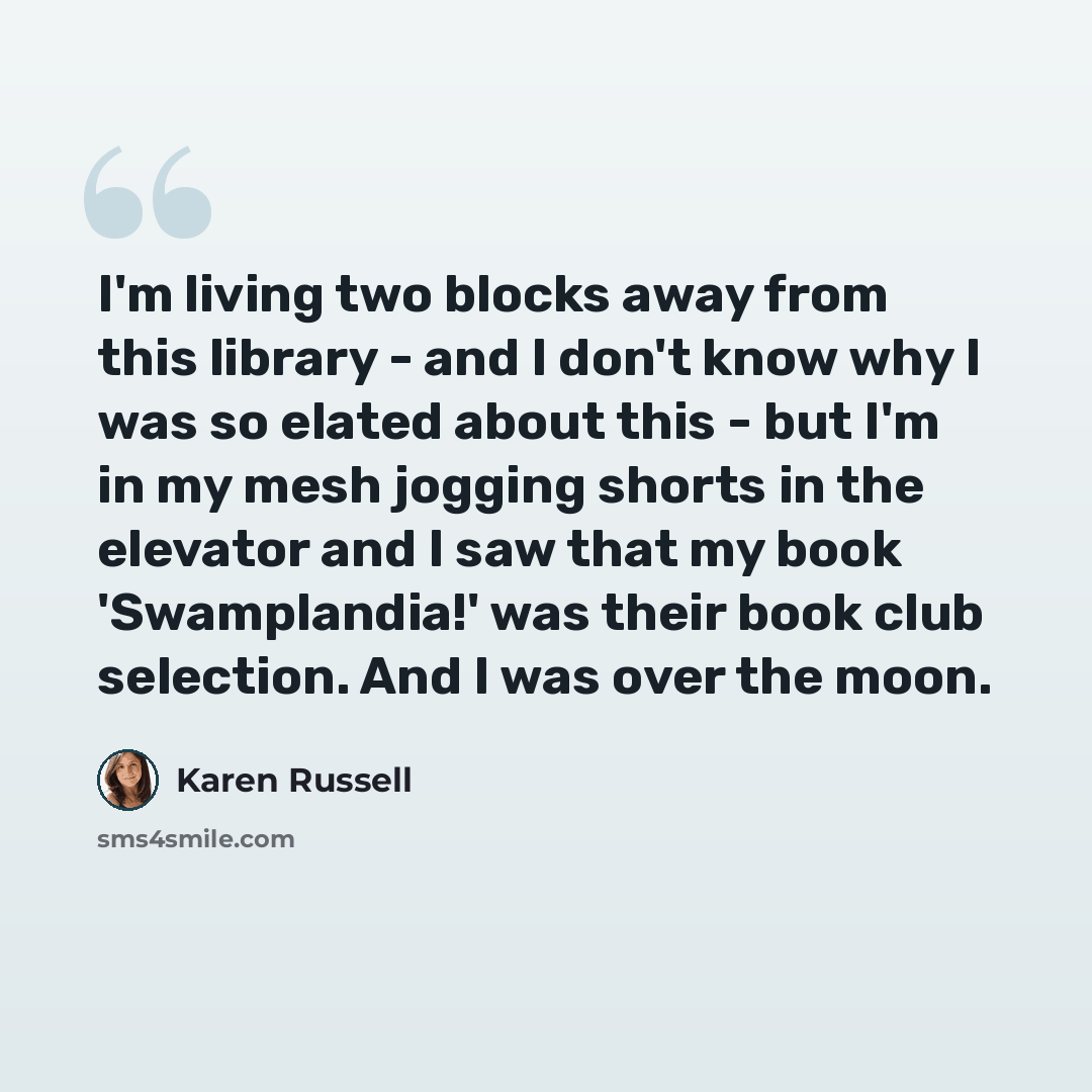 “I'm living two blocks away from this library - and I don't know why I was so elated about this - but I'm in my mesh jogging shorts in the elevator and I saw that my book 'Swamplandia!' was their book club selection. And I was over the moon.” quote by Karen Russell