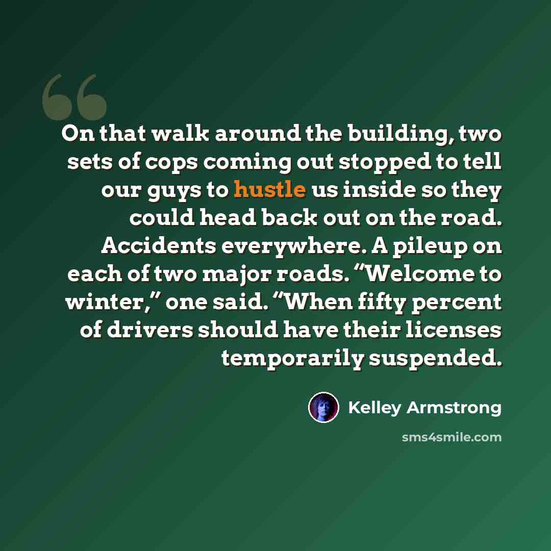“On that walk around the building, two sets of cops coming out stopped to tell our guys to hustle us inside so they could head back out on the road. Accidents everywhere. A pileup on each of two major roads. “Welcome to winter,” one said. “When fifty percent of drivers should have their licenses…” quote by Kelley Armstrong