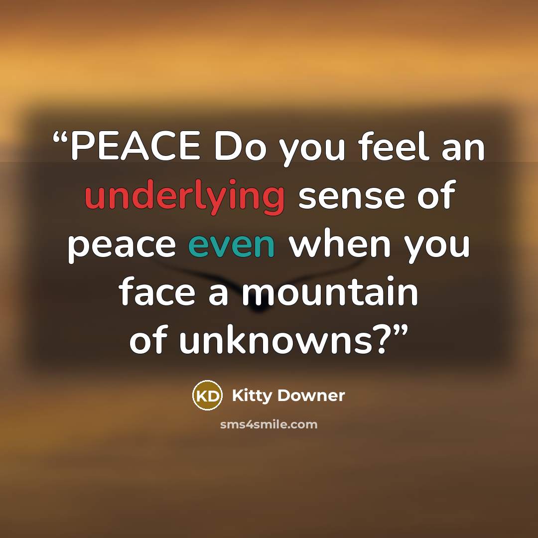 “PEACE Do you feel an underlying sense of peace even when you face a mountain of unknowns?” quote by Kitty Downer