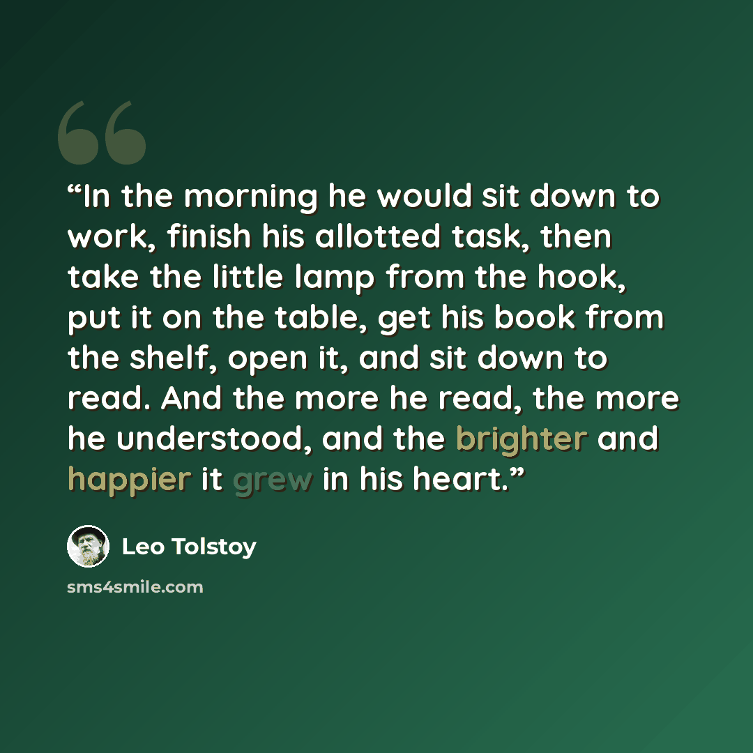 “In the morning he would sit down to work, finish his allotted task, then take the little lamp from the hook, put it on the table, get his book from the shelf, open it, and sit down to read. And the more he read, the more he understood, and the brighter and happier it grew in his heart.” quote by Leo Tolstoy
