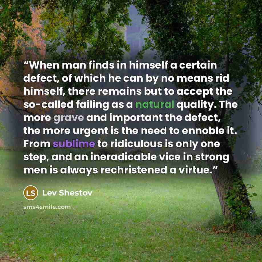 “When man finds in himself a certain defect, of which he can by no means rid himself, there remains but to accept the so-called failing as a natural quality. The more grave and important the defect, the more urgent is the need to ennoble it. From sublime to ridiculous is only one step, and an…” quote by Lev Shestov