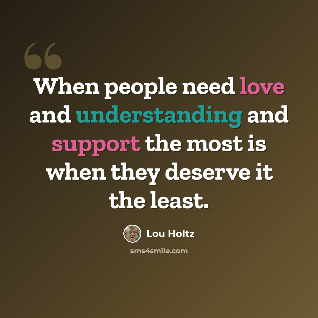 “When people need love and understanding and support the most is when they deserve it the least.” quote by Lou Holtz