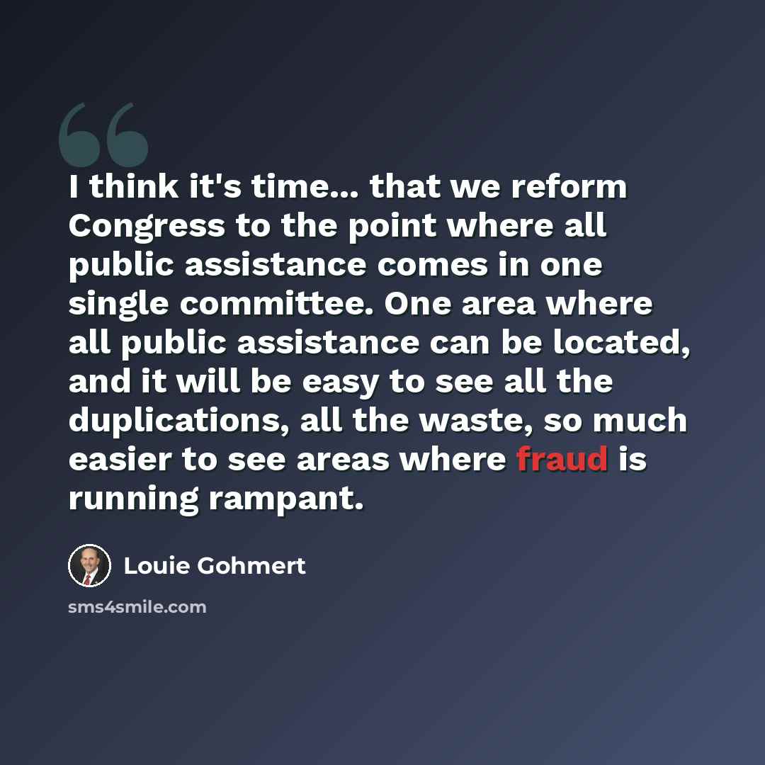 “I think it's time... that we reform Congress to the point where all public assistance comes in one single committee. One area where all public assistance can be located, and it will be easy to see all the duplications, all the waste, so much easier to see areas where fraud is running rampant.” quote by Louie Gohmert