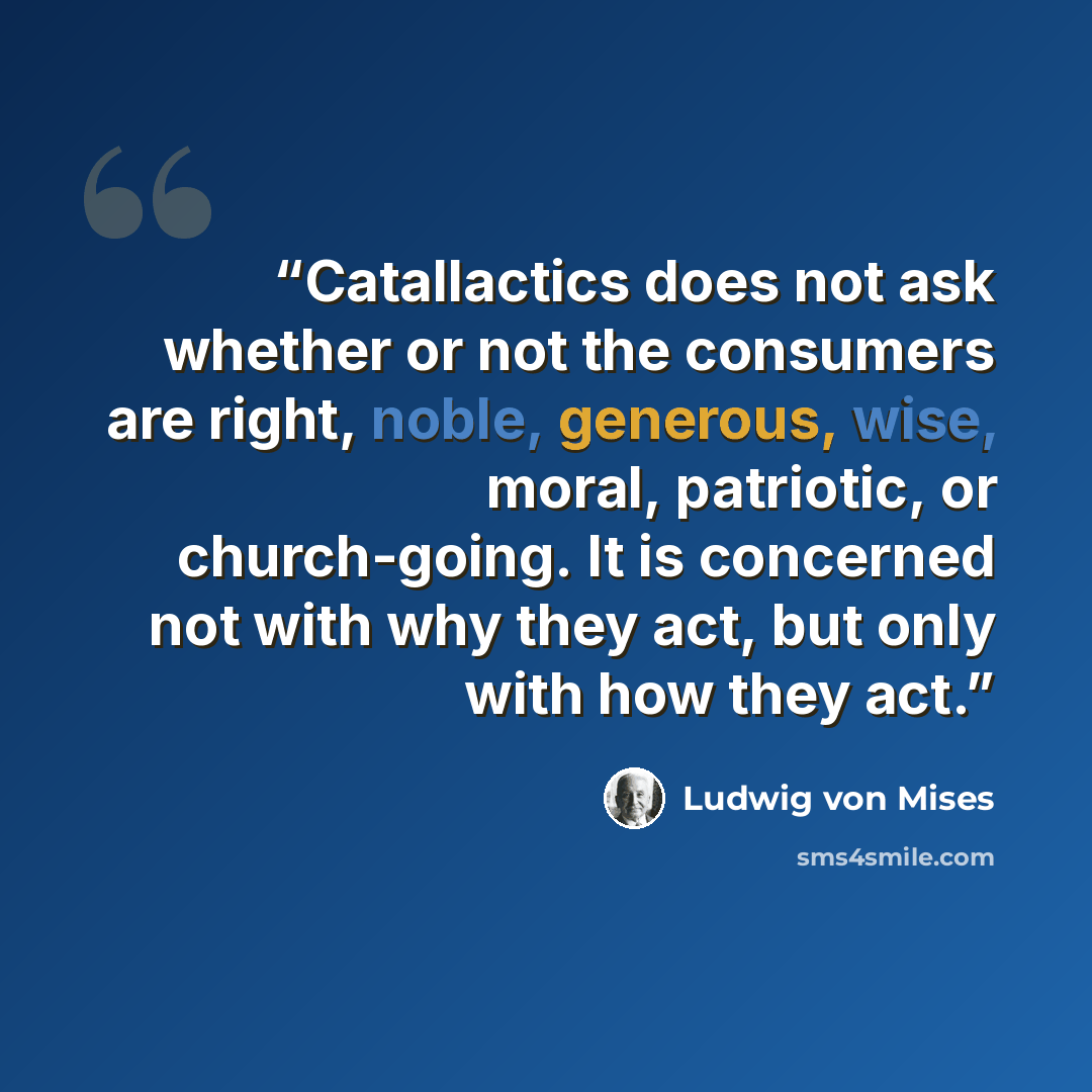 “Catallactics does not ask whether or not the consumers are right, noble, generous, wise, moral, patriotic, or church-going. It is concerned not with why they act, but only with how they act.” quote by ludwig von Mises