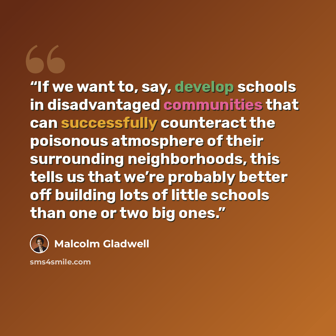 “If we want to, say, develop schools in disadvantaged communities that can successfully counteract the poisonous atmosphere of their surrounding neighborhoods, this tells us that we’re probably better off building lots of little schools than one or two big ones.” quote by Malcolm Gladwell