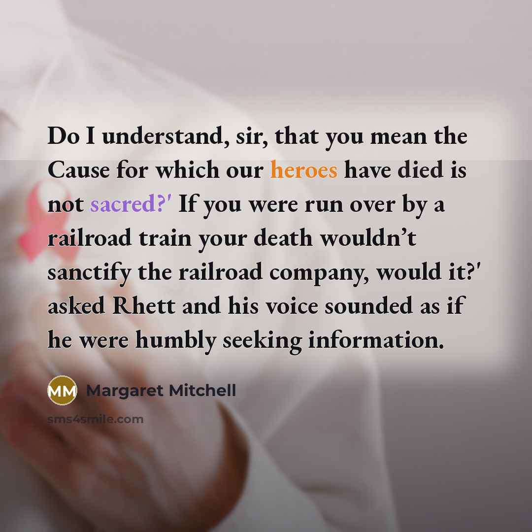 “Do I understand, sir, that you mean the Cause for which our heroes have died is not sacred?' If you were run over by a railroad train your death wouldn’t sanctify the railroad company, would it?' asked Rhett and his voice sounded as if he were humbly seeking information.” quote by Margaret Mitchell