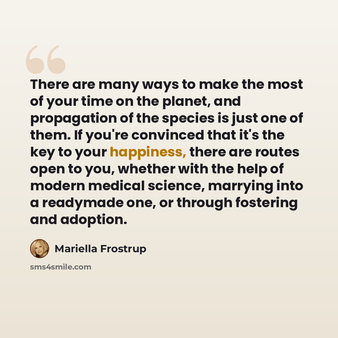 “There are many ways to make the most of your time on the planet, and propagation of the species is just one of them. If you're convinced that it's the key to your happiness, there are routes open to you, whether with the help of modern medical science, marrying into a readymade one, or through…” quote by Mariella Frostrup