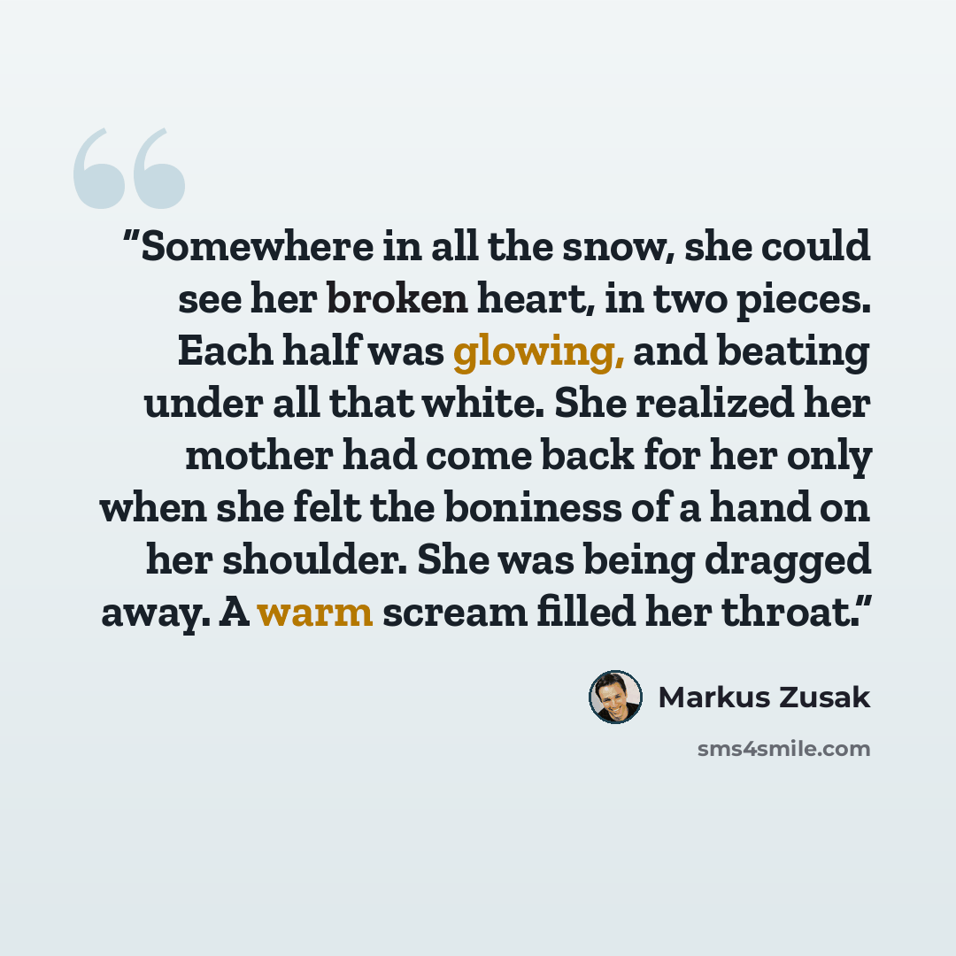 “Somewhere in all the snow, she could see her broken heart, in two pieces. Each half was glowing, and beating under all that white. She realized her mother had come back for her only when she felt the boniness of a hand on her shoulder. She was being dragged away. A warm scream filled her throat.” quote by Markus Zusak