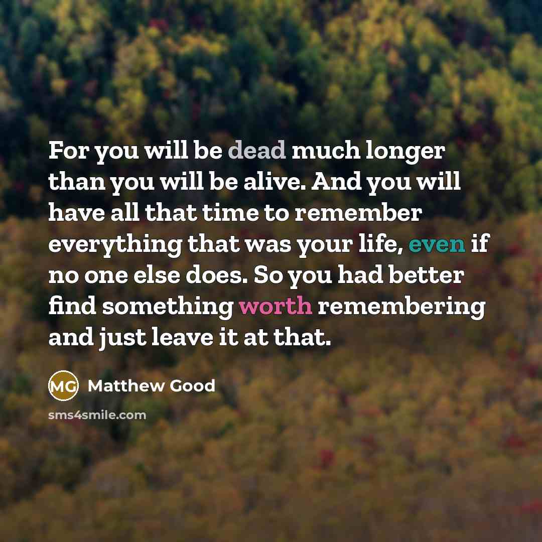 “For you will be dead much longer than you will be alive. And you will have all that time to remember everything that was your life, even if no one else does. So you had better find something worth remembering and just leave it at that.” quote by Matthew Good