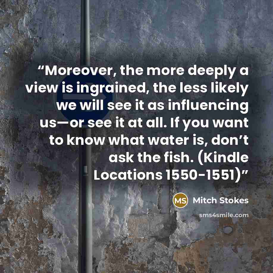 “Moreover, the more deeply a view is ingrained, the less likely we will see it as influencing us—or see it at all. If you want to know what water is, don’t ask the fish. (Kindle Locations 1550-1551)” quote by Mitch Stokes