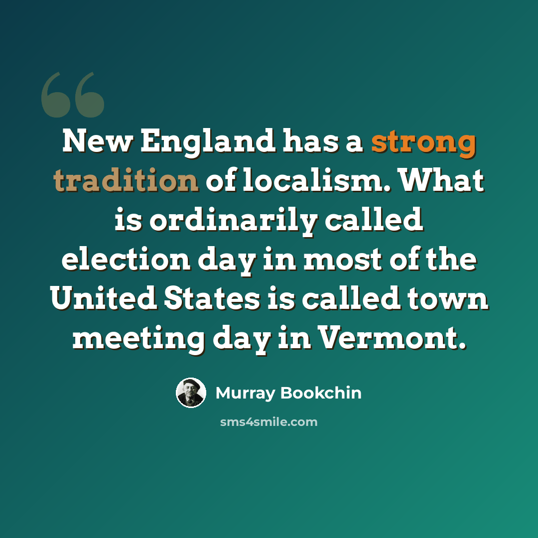 “New England has a strong tradition of localism. What is ordinarily called election day in most of the United States is called town meeting day in Vermont.” quote by Murray Bookchin