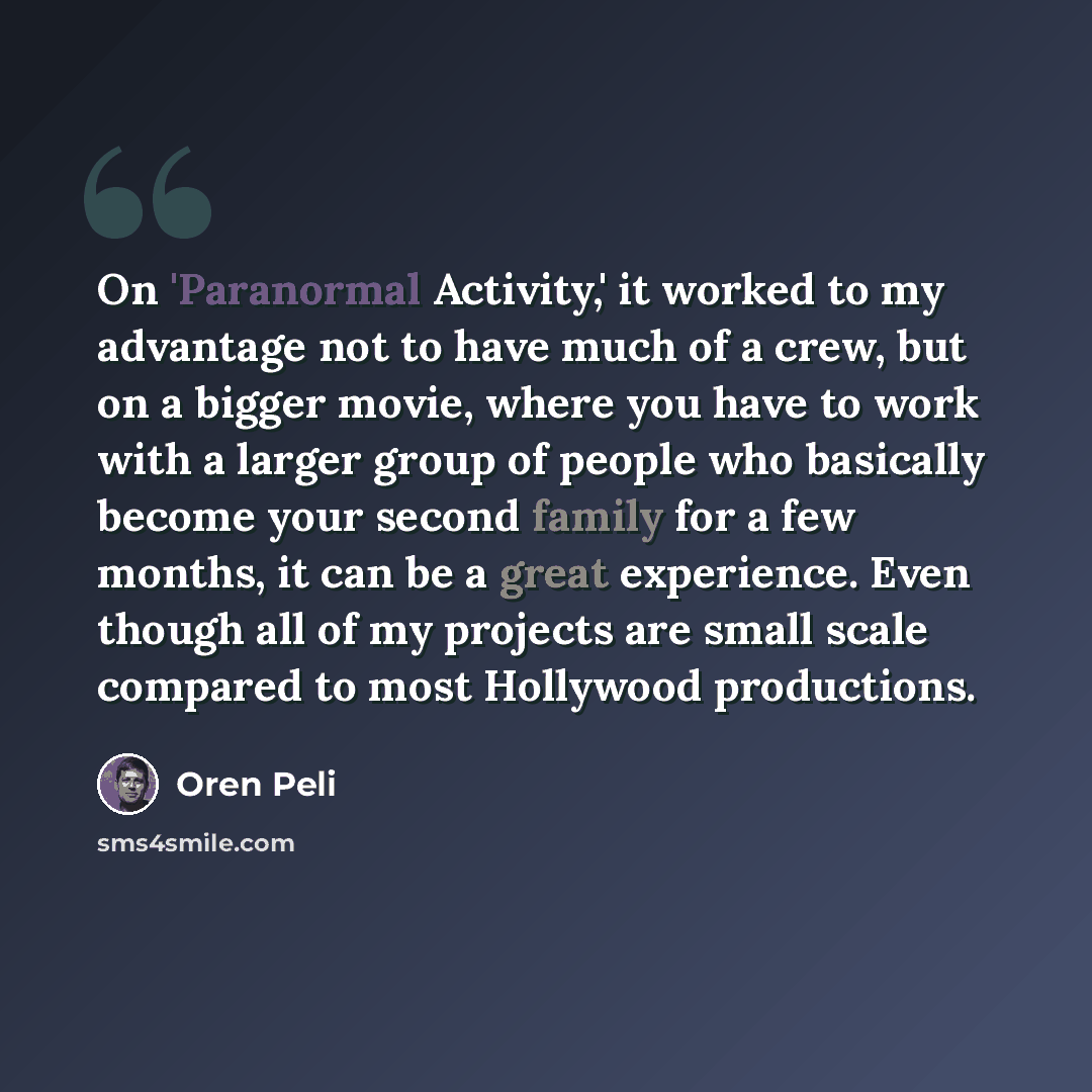 “On 'Paranormal Activity,' it worked to my advantage not to have much of a crew, but on a bigger movie, where you have to work with a larger group of people who basically become your second family for a few months, it can be a great experience. Even though all of my projects are small scale…” quote by Oren Peli