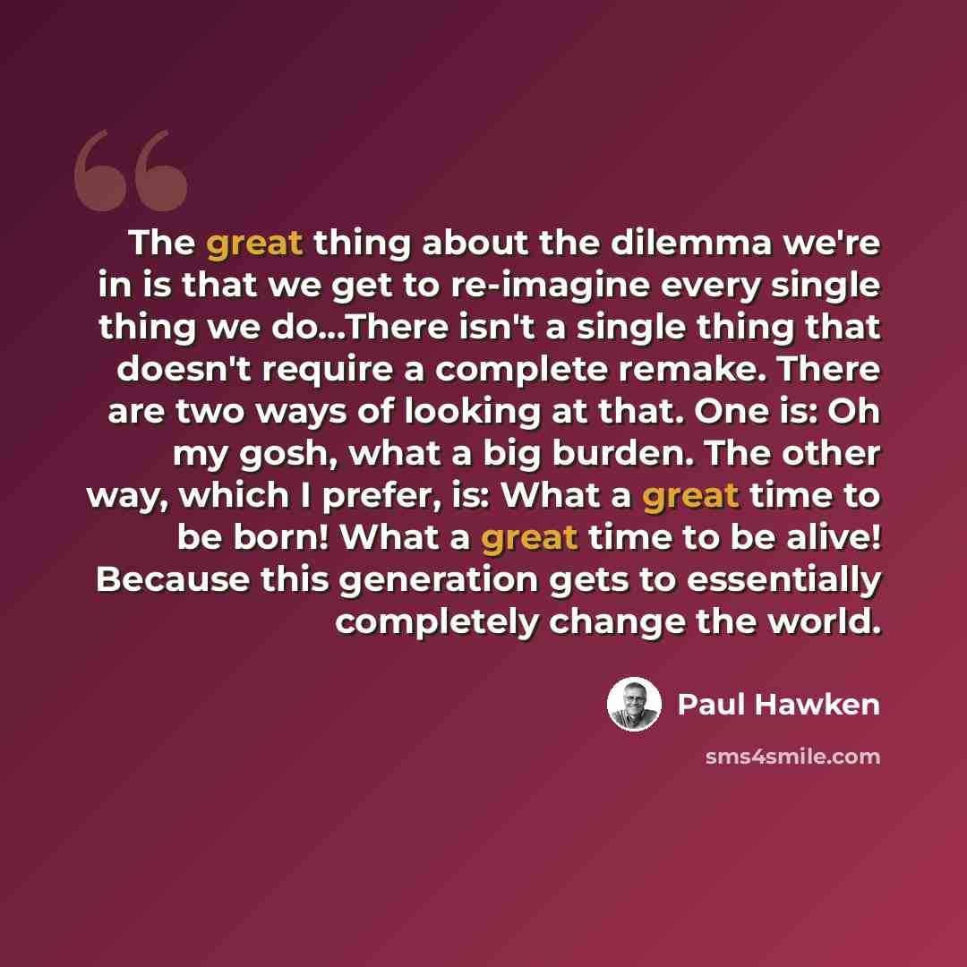 “The great thing about the dilemma we're in is that we get to re-imagine every single thing we do...There isn't a single thing that doesn't require a complete remake. There are two ways of looking at that. One is: Oh my gosh, what a big burden. The other way, which I prefer, is: What a great time…” quote by Paul Hawken
