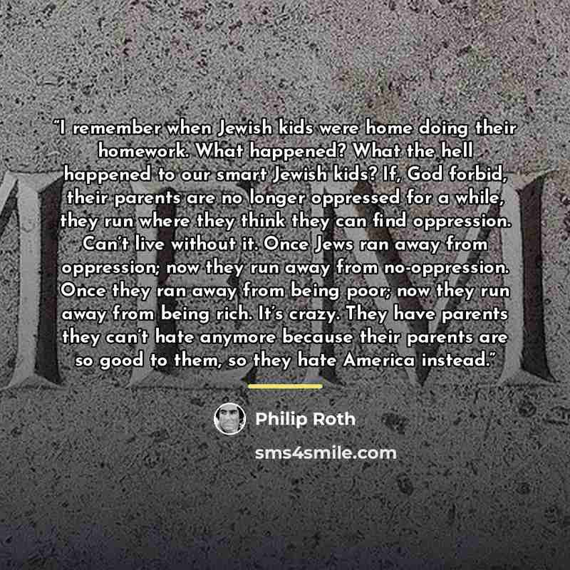“I remember when Jewish kids were home doing their homework. What happened? What the hell happened to our smart Jewish kids? If, God forbid, their parents are no longer oppressed for a while, they run where they think they can find oppression. Can’t live without it. Once Jews ran away from…” quote by Philip Roth