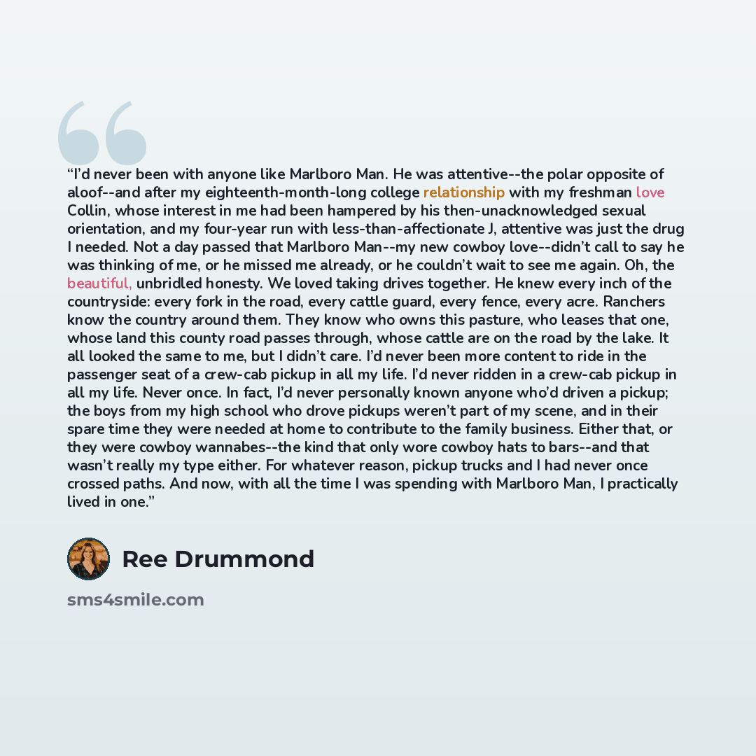 “I’d never been with anyone like Marlboro Man. He was attentive--the polar opposite of aloof--and after my eighteenth-month-long college relationship with my freshman love Collin, whose interest in me had been hampered by his then-unacknowledged sexual orientation, and my four-year run with…” quote by Ree Drummond