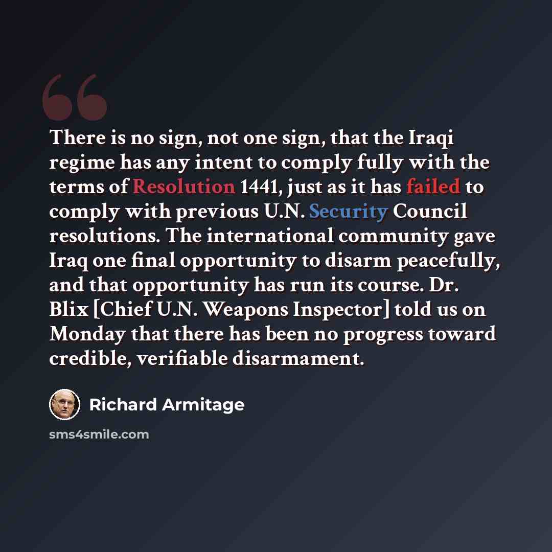 “There is no sign, not one sign, that the Iraqi regime has any intent to comply fully with the terms of Resolution 1441, just as it has failed to comply with previous U.N. Security Council resolutions. The international community gave Iraq one final opportunity to disarm peacefully, and that…” quote by Richard Armitage