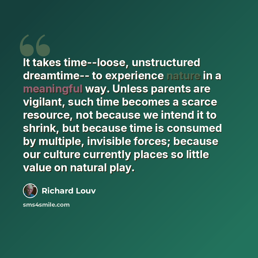“It takes time--loose, unstructured dreamtime-- to experience nature in a meaningful way. Unless parents are vigilant, such time becomes a scarce resource, not because we intend it to shrink, but because time is consumed by multiple, invisible forces; because our culture currently places so little…” quote by Richard Louv