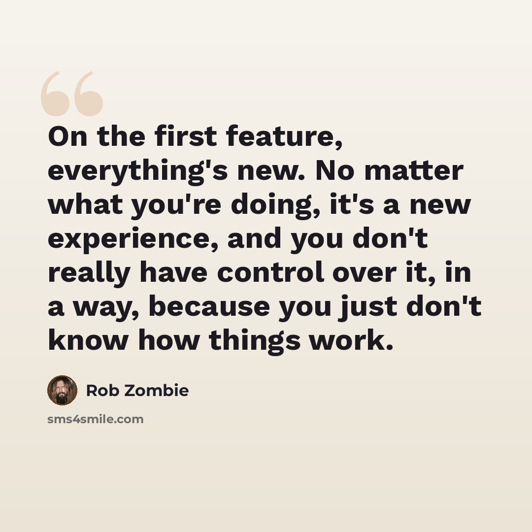 “On the first feature, everything's new. No matter what you're doing, it's a new experience, and you don't really have control over it, in a way, because you just don't know how things work.” quote by Rob Zombie
