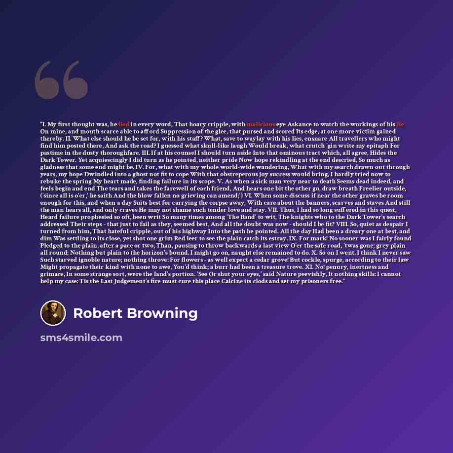 “I. My first thought was, he lied in every word, That hoary cripple, with malicious eye Askance to watch the workings of his lie On mine, and mouth scarce able to afford Suppression of the glee, that pursed and scored Its edge, at one more victim gained thereby. II. What else should he be set for…” quote by Robert Browning